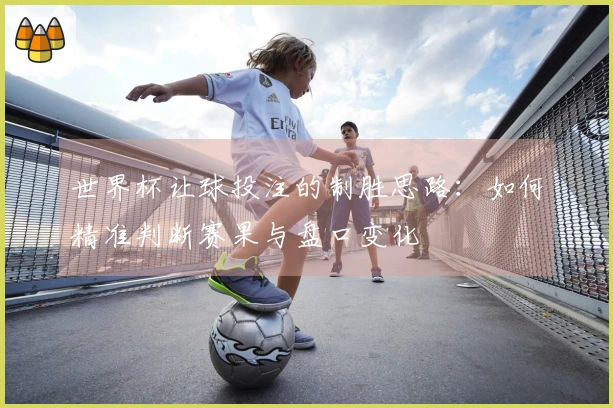 世界杯让球投注的制胜思路：如何精准判断赛果与盘口变化