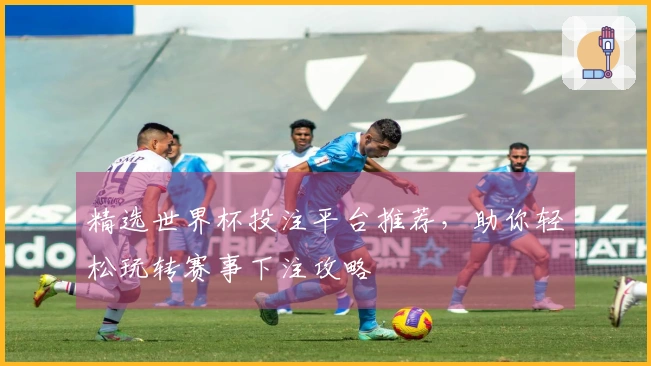精选世界杯投注平台推荐，助你轻松玩转赛事下注攻略