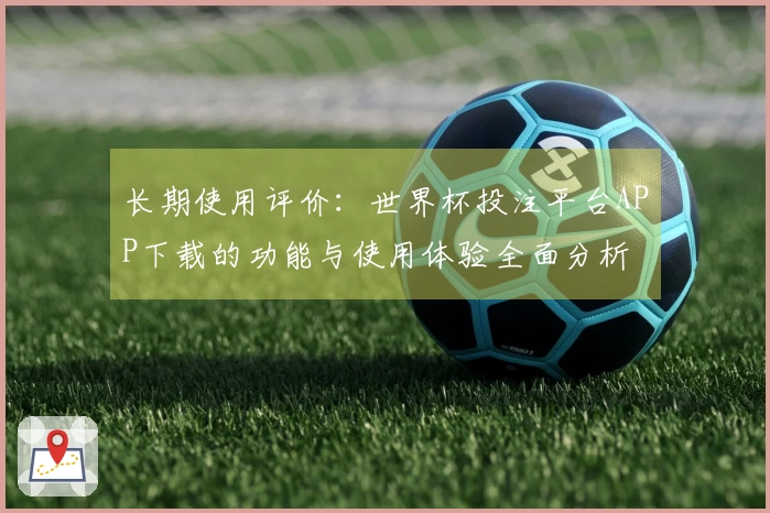 长期使用评价：世界杯投注平台APP下载的功能与使用体验全面分析